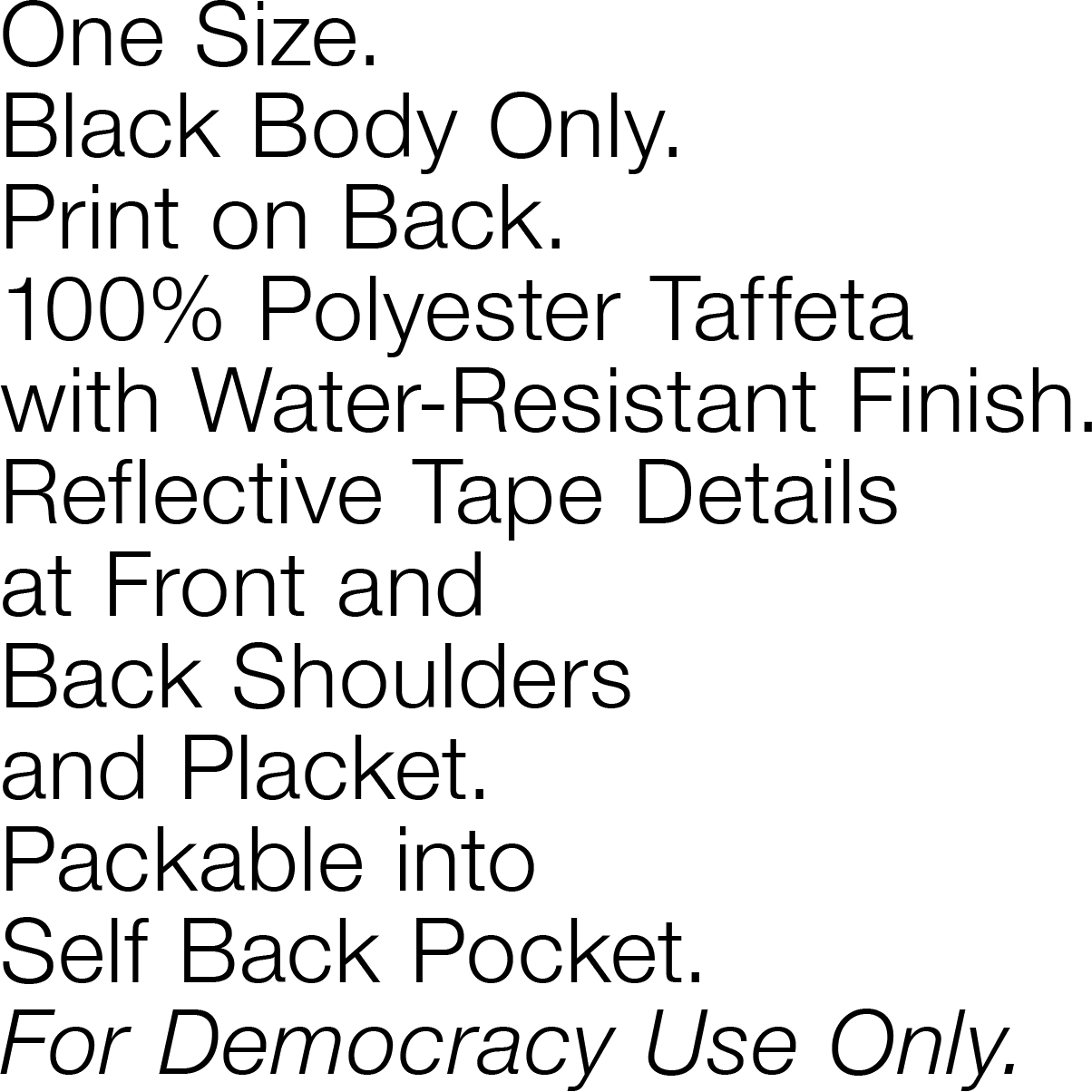 One Size. Black Body Only. Print on Back. 100% Polyester Taffeta with Water-Resistant Finish. Reflective Tape Details at Front and Back Shoulders and Placket. Packable into Self Back Pocket. For Democracy Use Only.